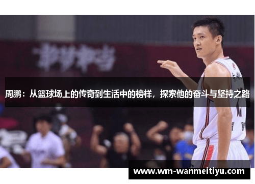 周鹏：从篮球场上的传奇到生活中的榜样，探索他的奋斗与坚持之路
