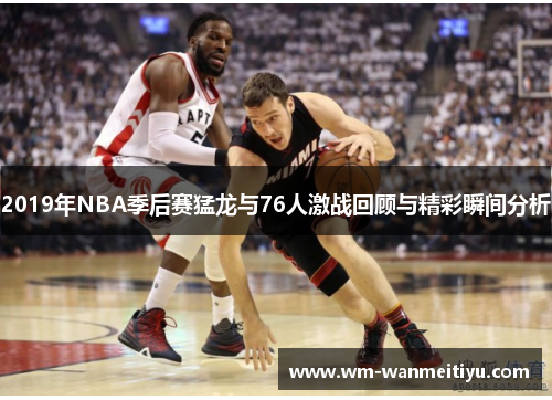 2019年NBA季后赛猛龙与76人激战回顾与精彩瞬间分析