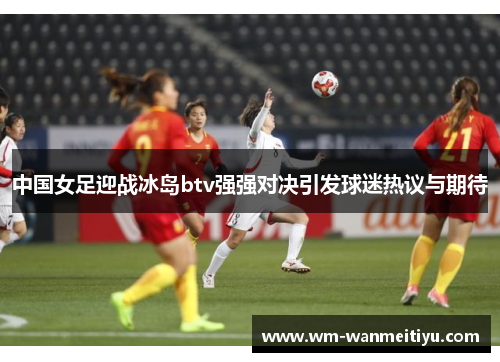 中国女足迎战冰岛btv强强对决引发球迷热议与期待
