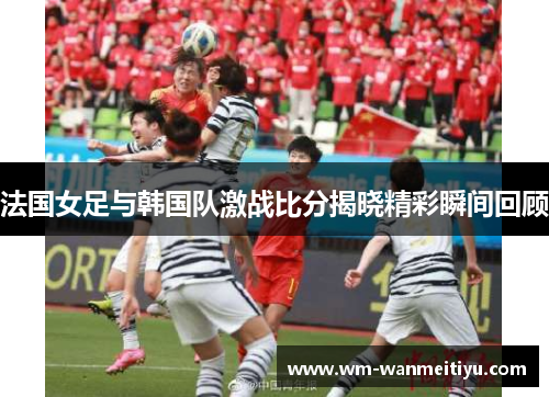 法国女足与韩国队激战比分揭晓精彩瞬间回顾