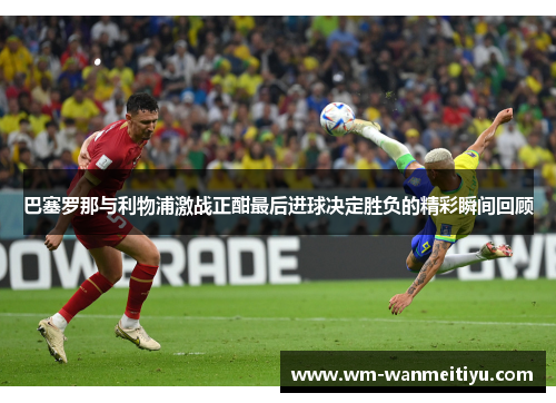 巴塞罗那与利物浦激战正酣最后进球决定胜负的精彩瞬间回顾